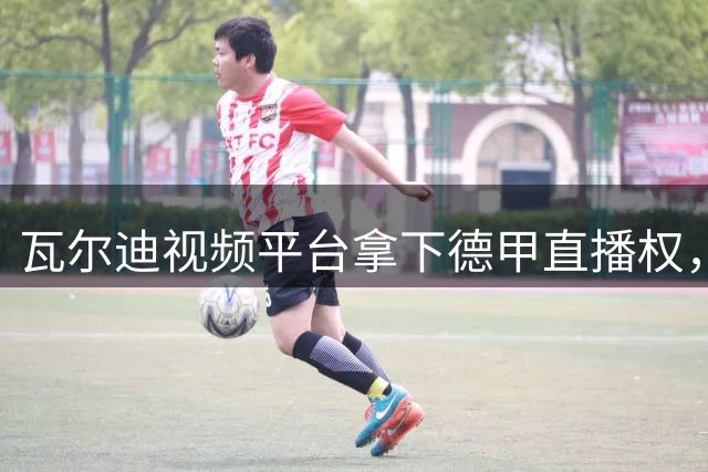 瓦尔迪视频平台拿下德甲直播权，英爱两地同步放送
